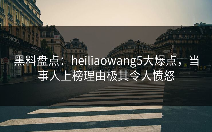 黑料盘点：heiliaowang5大爆点，当事人上榜理由极其令人愤怒