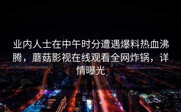 业内人士在中午时分遭遇爆料热血沸腾，蘑菇影视在线观看全网炸锅，详情曝光