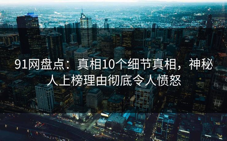 91网盘点：真相10个细节真相，神秘人上榜理由彻底令人愤怒