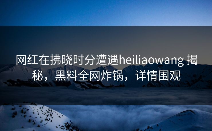 网红在拂晓时分遭遇heiliaowang 揭秘，黑料全网炸锅，详情围观