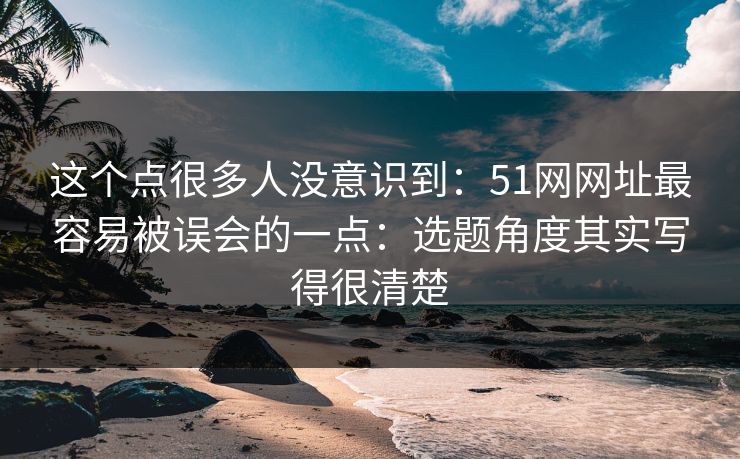这个点很多人没意识到:51网网址最容易被误会的一点:选题角度其实写得很清楚 这个点很多人没意识到:51网网址最容易被误会的一点:选题角度其实写得很清楚