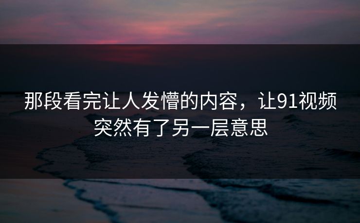 那段看完让人发懵的内容，让91视频突然有了另一层意思