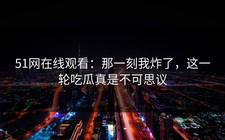 51网在线观看：那一刻我炸了，这一轮吃瓜真是不可思议